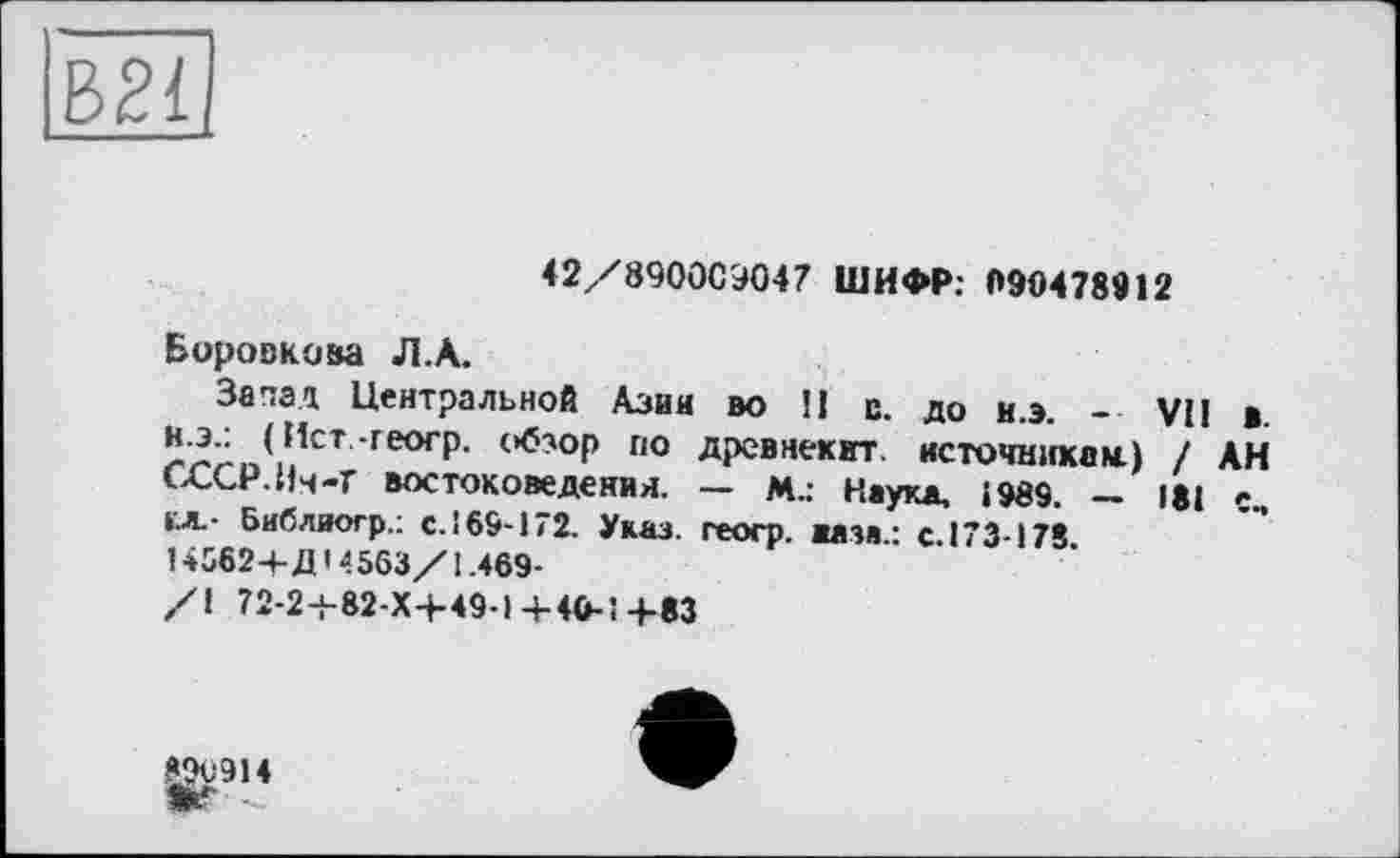 ﻿ВВІ
42/8900С9047 ШИФР: 090478912
Боровкова Л.А.
Запад Центральной Азии во II с. до и.э. - VII в. н.э.: (Ист.-геогр. обзор по древнекит. источникам.) / АН СССР.Ич-Г востоковедения. — М.: Наука, 1989. — 181 е, ел.- Библиогр.: с.!69'172. Указ, геоср. ваза.: с. 173-178 145624-Д’4563/1.469-
/1 72-24-82-Х+49-1 4-4Ö-? 4-83
896914